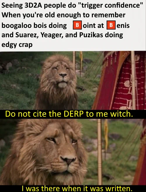 Seeing 3D2A people do "trigger confidence"
When you're old enough to remember
boogaloo bois doing
oint at
enis
and Suarez, Yeager, and Puzikas doing
edgy crap
Do not cite the DERP to me witch.
I was there when it was written.