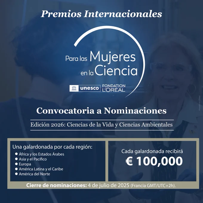 Premios Internacionales de la UNESCO y Fundación L’Oréal, Para las Mujeres en la Ciencia. Convocatoria a nominaciones. Edición 2026: Ciencias de la Vida y Ciencias Ambientales. Una galardonada por cada región: África y los Estados Árabes, Asia y el Pacífico, Europa, América Latina y el Caribe, y América del Norte. Cada galardonada recibirá 100 mil euros. Cierre de nominaciones: 4 de julio de 2025. Hora de París.