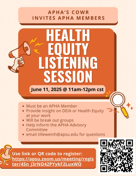A promotional flyer with a soft peach background and bold orange and pink design elements. At the top, it reads:
"APHA’s COWR invites APHA Members"

The main headline in large, bold white text on an orange background says:
"Health Equity Listening Session"

Below the headline, a tag indicates the event date and time:
"June 11, 2025 @ 11am–12pm CST"

To the left of the headline is a graphic of a hand holding a megaphone with yellow sound lines, and to the right, a magnifying glass icon.

A peach-colored box lists key information:

    Must be an APHA Member

    Provide insight on DEIA or Health Equity at your work

    Will be breakout groups

    Help inform the APHA Advisory Committee

    Email tilleweinh@apsu.edu for questions

At the bottom is a red-orange banner with a pushpin graphic and the text:
"Use link or QR code to register:"
with the registration link:
https://apsu.zoom.us/meeting/register/45n_j3rNQ42PYykF2LuxWQ

To the right is a black-and-white QR code for registration.