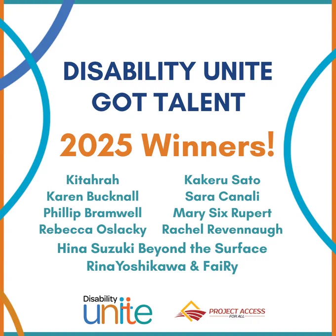 Over a white background surrounded by a blue and orange border with multicolored lines, image reads "Disability Unite Got Talent 2025 Winners! Kitahrah Kakeru Sato Karen Bucknall Sara Canali Phillip Bramwell Mary Six Rupert Rebecca Oslacky Rachel Revennaugh Hina Suzuki Beyond the Surface Rina Yoshikawa & FaiRy 