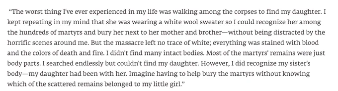  “The worst thing I've ever experienced in my life was walking among the corpses to find my daughter. I kept repeating in my mind that she was wearing a white wool sweater so I could recognize her among the hundreds of martyrs and bury her next to her mother and brother—without being distracted by the horrific scenes around me. But the massacre left no trace of white; everything was stained with blood and the colors of death and fire. I didn't find many intact bodies. Most of the martyrs' remains were just body parts. I searched endlessly but couldn't find my daughter. However, I did recognize my sister's body—my daughter had been with her. Imagine having to help bury the martyrs without knowing which of the scattered remains belonged to my little girl.” 