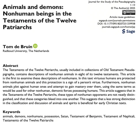Article entitled Animals and demons: Nonhuman beings in the Testaments of the Twelve Patriarchs

Abstract reads:
The Testaments of the Twelve Patriarchs, usually included in collections of Old Testament Pseudepigrapha, contains descriptions of nonhuman animals in eight of its twelve testaments. This article is the first to examine these descriptions of nonhumans. In this text virtuous humans are protected from nonhuman animals and this protection is a sign of a person's virtue. Furthermore, nonhuman animals plot against human ones and attempt to gain mastery over them, using the same terms as would be used for other nonhuman, demonic forces possessing humans. This article suggests that in the Testaments of the Twelve Patriarchs, these types of nonhuman opponents are not neatly distinguished, and that these categories bleed into one another. This suggests that a less strong distinction in the classification and discussion of animals and spirits is beneficial for early Christian text