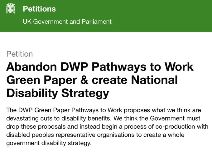 Petition UK Government & Parliament
Abandon DWP Pathways to Work Green Paper & create National Disability Strategy

The DWP Green Paper Pathways to Work proposes what we think are devastating cuts to disability benefits. We think the Government must drop these proposals and instead begin a process of co-production with disabled peoples representative organisations to create a whole government disability strategy.
