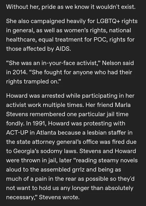Without her, pride as we know it wouldn't exist.

She also campaigned heavily for LGBTQ  rights in general, as well as women’s rights, national healthcare, equal treatment for POC, rights for those affected by AIDS.

“She was an in-your-face activist,” Nelson said in 2014. “She fought for anyone who had their rights trampled on.”

Howard was arrested while participating in her activist work multiple times. Her friend Marla Stevens remembered one particular jail time fondly. In 1991, Howard was protesting with ACT-UP in Atlanta because a lesbian staffer in the state attorney general’s office was fired due to Georgia’s sodomy laws. Stevens and Howard were thrown in jail, later “reading steamy novels aloud to the assembled grrlz and being as much of a pain in the rear as possible so they'd not want to hold us any longer than absolutely necessary,” Stevens wrote.

