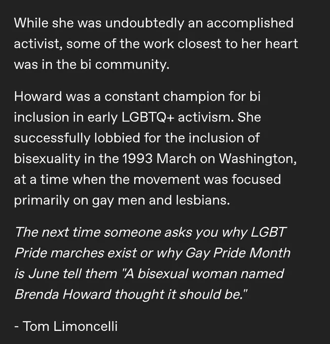 While she was undoubtedly an accomplished activist, some of the work closest to her heart was in the bi community.

Howard was a constant champion for bi inclusion in early LGBTQ  activism. She successfully lobbied for the inclusion of bisexuality in the 1993 March on Washington, at a time when the movement was focused primarily on gay men and lesbians.

The next time someone asks you why LGBT Pride marches exist or why Gay Pride Month is June tell them "A bisexual woman named Brenda Howard thought it should be." 

- Tom Limoncelli