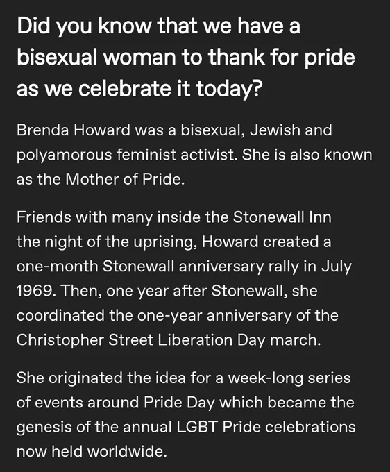 Did you know that we have a bisexual woman to thank for pride as we celebrate it today?

Brenda Howard was a bisexual, Jewish and polyamorous feminist activist. She is also known as the Mother of Pride.

Friends with many inside the Stonewall Inn the night of the uprising, Howard created a one-month Stonewall anniversary rally in July 1969. Then, one year after Stonewall, she coordinated the one-year anniversary of the Christopher Street Liberation Day march. 

She originated the idea for a week-long series of events around Pride Day which became the genesis of the annual LGBT Pride celebrations now held worldwide. 