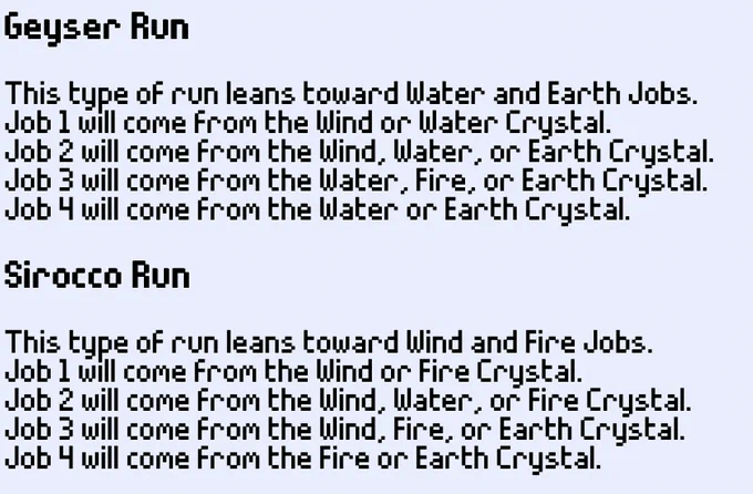 Geyser Run 
This type of run leans toward Water and Earth Jobs. 
Job 1 will come from the Wind or Water Crystal. 
Job 2 will come from the Wind, Water, or Earth Crystal. 
Job 3 will come from the Water, Fire, or Earth Crystal. 
Job 4 will come from the Water or Earth Crystal. 

Sirocco Run 
This type of run leans toward Wind and Fire Jobs. 
Job 1 will come from the Wind or Fire Crystal. 
Job 2 will come from the Wind, Water, or Fire Crystal. 
Job 3 will come from the Wind, Fire, or Earth Crystal. 
Job 4 will come from the Fire or Earth Crystal. 