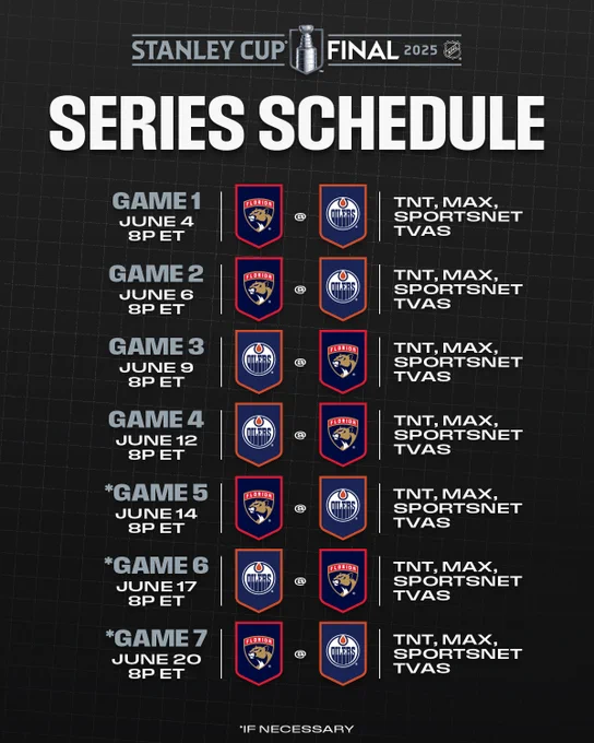 Top: The 2025 Stanley Cup Final logo. Beneath that is large white text on a black background reading, "Series schedule".

Bottom: The dates and times for each game of the series between the Florida Panthers and Edmonton Oilers logos over their respective team color backgrounds with the networks that are carrying each game:

"Game 1, June 4 8p ET - FLA@EDM - TNT, Max, Sportsnet, TVAS
Game 2, June 6 8p ET - FLA@EDM - TNT, Max, Sportsnet, TVAS
Game 3, June 9 8p ET - EDM@FLA - TNT, Max, Sportsnet, TVAS
Game 4, June 12 8p ET - EDM@FLA - TNT, Max, Sportsnet, TVAS
*Game 5, June 14 8p ET - FLA@EDM - TNT, Max, Sportsnet, TVAS
*Game 6, June 17 8p ET - EDM@FLA - TNT, Max, Sportsnet, TVAS
*Game 7, June 20 8p ET - FLA@EDM - TNT, Max, Sportsnet, TVAS

*If neccessary"