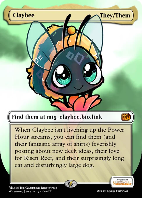 Image showcasing Claybee as a participant in the Final Fantasy Charity Roundtable.

Top:
Name: Claybee
Pronouns: They/Them

Find them at https://mtg_claybee.bio.link/

When Claybee isn't livening up the Power Hour streams, you can find them (and their fantastic array of shirts) feverishly posting about new deck ideas, their love for Risen Reef, and their surprisingly long cat and disturbingly large dog.

Bottom:
Wednesday, June 4, 2025 at 8 pm ET
Hosted by Commander Mechanic
twitch.tv/cncpowerhour
Magic: The Gathering Roundtable
Art by NIKAtheWORM
