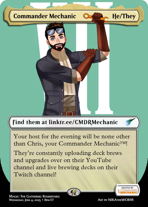 Image showcasing Chris, your Commander Mechanic (drawn as Cid from Final Fantasy VII) as a participant in the Final Fantasy Charity Roundtable.

Top:
Name: Commander Mechanic
Pronouns: He/They

Find them at https://linktr.ee/CMDRMechanic

Your host for the evening will be none other than Chris, your Commander Mechanic™! 

They’re constantly uploading deck brews and upgrades over on their YouTube channel and live brewing decks on their Twitch channel!

Bottom:
Wednesday, June 4, 2025 at 8 pm ET
Hosted by Commander Mechanic
twitch.tv/cncpowerhour
Magic: The Gathering Roundtable
Art by NIKAtheWORM