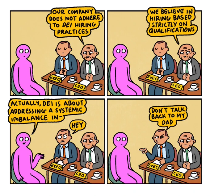 4 panel comic

Panel 1:
Pink Guy is attending an interview with the chief exec and CEO of a company.
CEO: “Our company does not adhere to DEI hiring practices 

Panel 2:
CEO continues: “We believe in hiring based strictly on qualifications”

Panel 3:
Pink Guy interjects and says “Actually, DEI is about addressing a systemic imbalance in-
CHIEF EXEC butts in: HEY

Panel 4:
CHIEF EXEC: Don’t talk back to my dad