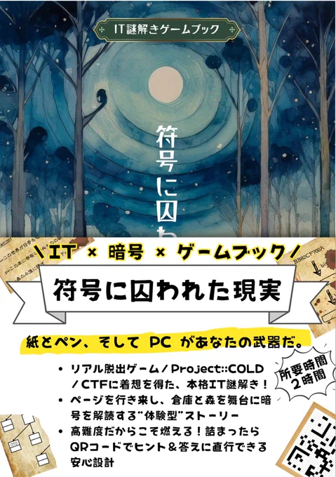 ＼IT × 暗号 × ゲームブック／
符号に囚われた現実

紙とペン、そして PC があなたの武器だ。
リアル脱出ゲーム／Project:;COLD／CTFに着想を得た、本格IT謎解き！
ページを行き来し、倉庫と森を舞台に暗号を解読する“体験型”ストーリー
高難度だからこそ燃える！詰まったらQRコードでヒント＆答えに直行できる安心設計
