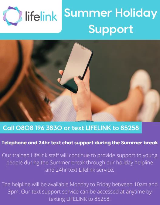 lifelink Summer Holiday Support
Call 0808 196 3830 or text LIFELINK to 85258
Telephone and 24hr text chat support during the Summer break
Our trained Lifelink staff will continue to provide support to young
people during the Summer break through our holiday helpline
and 24hr text Lifelink service.
The helpline will be available Monday to Friday between 10am and
3pm. Our text support service can be accessed at anytime by
texting LIFELINK to 85258.
lifelink.org.uk