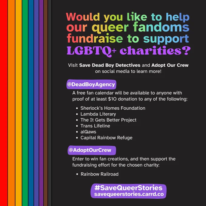 An infographic with a rainbow sidebar and rainbow header. The header says "Would you like to help our queer fandoms fundraise to support LGBTQ  charities?"

White text then says "Visit Save Dead Boy Detectives and Adopt Our Crew on social media to learn more!"

A list of charities belonging to each fandom is underneath. "@DeadBoyAgency: A free fan calendar will be available to anyone with proof of at least $10 donation to any of the following: Sherlock's Homes Foundation, Lambda Literary, The It Gets Better Project, Trans Lifeline, alQaws, and Capital Rainbow Refuge. @AdoptOurCrew: Enter to win fan creations, and then support the fundraising effort for the chosen charity: Rainbow Railroad."

The infographic ends with the hashtag #SaveQueerStories and a link to savequeerstories.carrd.co.