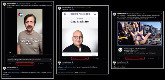 Jackson 30. Mai 2025: Anne Frank's cousin speaks out against the German government's support of Israel

Darunter ein Video von Oliver Elias untertitelt mit "Jewish Voice for Peace - The People of this world".

3062 Reposts, 8082 Likes.

Darunter Jackson: Follow @madingermanypod for more deconstruction of German history-washing

Rechts daneben:

James Jackson am 30. Mai 2025: They really said this.

Darunter Screenshot der Jüdischen Allgemeine mit dem Titel "Gaza macht frei".

1401 Reposts, 5767 Likes.

Darunter Jackson: Follow @madingermanypod we are too close to 2k followers

Rechts daneben James Jackson am 5. Januar 2025:

That Germany’s top educational YouTube channel depicts antisemitism with a Palestine protest & Gaza rather than Auschwitz can only be understood as a way to distract from the Holocaust

Darunter Screenshot eines YouTube-Videos von MrWissen2Go mit "Hass Gegen Juden: Was ist Antisemitismus?"

1150 Reposts, 10464 Likes

Darunter Jackson: follow my podcast