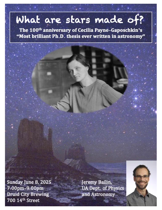 Flyer for public astronomy talk (background is night sky with lots of stars behind southwestern buttes, central picture of Cecilia Payne, and a picture of me off in the corner).

Title: What are stars made of? The 100th anniversary of Cecilia Payne-Gaposchkin's "Most brilliant Ph.D. thesis ever written in astronomy"

Details: Sunday June 8, 2025, 7:00pm-9:00pm, Druid City Brewing, 700 14th Street
Jeremy Bailin, UA Dept. of Physics and Astronomy