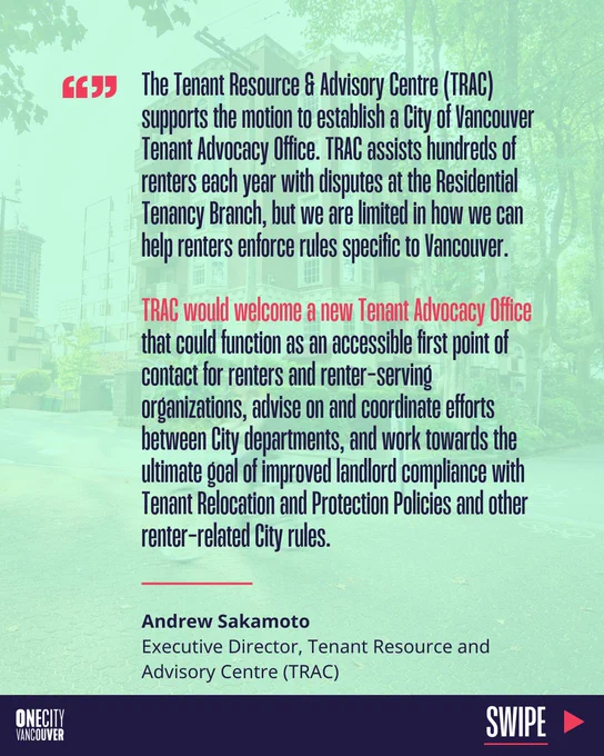 "The Tenant Resource & Advisory Centre (TRAC) supports the motion to establish a City of Vancouver Tenant Advocacy Office. TRAC assists hundreds of renters each year with disputes at the Residential Tenancy Branch, but we are limited in how we can help renters enforce rules specific to Vancouver. TRAC would welcome a new Tenant Advocacy Office that could function as an accessible first point of contact for renters and renter-serving organizations, advise on and coordinate efforts between City departments, and work towards the ultimate goal of improved landlord compliance with Tenant Relocation and Protection Policies and other renter-related City rules."

Andrew Sakamoto, Executive Director, Tenant Resource & Advisory Centre (TRAC)