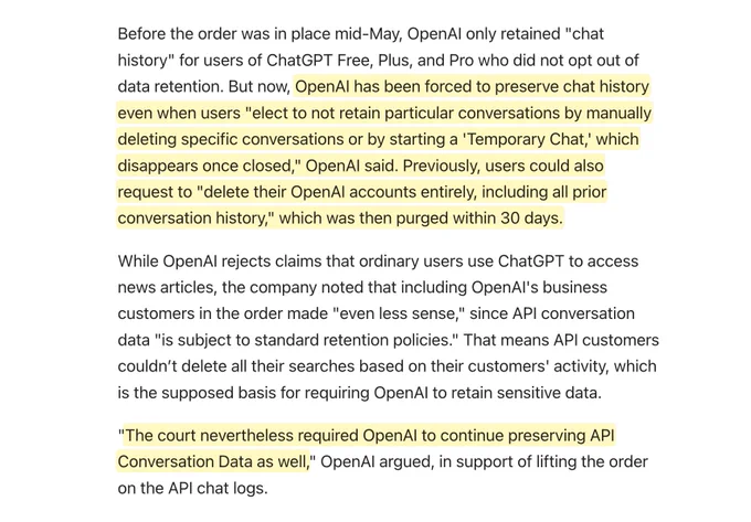 Before the order was in place mid-May, OpenAI only retained "chat history" for users of ChatGPT Free, Plus, and Pro who did not opt out of data retention. But now, OpenAI has been forced to preserve chat history even when users "elect to not retain particular conversations by manually deleting specific conversations or by starting a 'Temporary Chat,' which disappears once closed," OpenAI said. Previously, users could also request to "delete their OpenAI accounts entirely, including all prior conversation history," which was then purged within 30 days.

While OpenAI rejects claims that ordinary users use ChatGPT to access news articles, the company noted that including OpenAI's business customers in the order made "even less sense," since API conversation data "is subject to standard retention policies." That means API customers couldn’t delete all their searches based on their customers' activity, which is the supposed basis for requiring OpenAI to retain sensitive data.