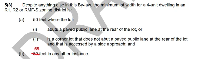 5(3) Despite anything else in this By-law, the minimum lot width for a 4-unit dwelling in an
R1, R2 or RMF-S zoning district is:
(a) 50 feet where the lot:
(i) abuts a paved public lane at the rear of the lot; or
(ii) is a corner lot that does not abut a paved public lane at the rear of the lot
and that is accessed by a side approach; and
(b) [60 feet replaced with 65 feet] in any other instance