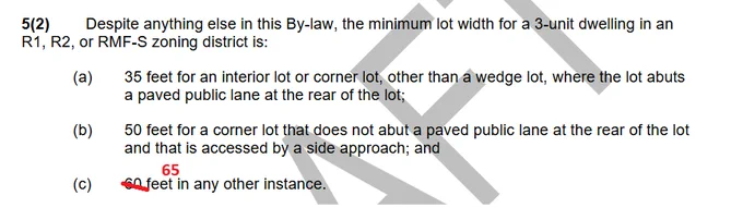 5(2) Despite anything else in this By-law, the minimum lot width for a 3-unit dwelling in an
R1, R2, or RMF-S zoning district is:
(a) 35 feet for an interior lot or corner lot, other than a wedge lot, where the lot abuts
a paved public lane at the rear of the lot;
(b) 50 feet for a corner lot that does not abut a paved public lane at the rear of the lot
and that is accessed by a side approach; and
(c) [60 feet replaced by 65 feet]  in any other instance.