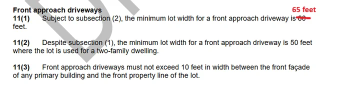 Front approach driveways
11(1) Subject to subsection (2), the minimum lot width for a front approach driveway is [60 feet replaced with 65 feet].
11(2) Despite subsection (1), the minimum lot width for a front approach driveway is 50 feet
where the lot is used for a two-family dwelling.
11(3) Front approach driveways must not exceed 10 feet in width between the front façade
of any primary building and the front property line of the lot.