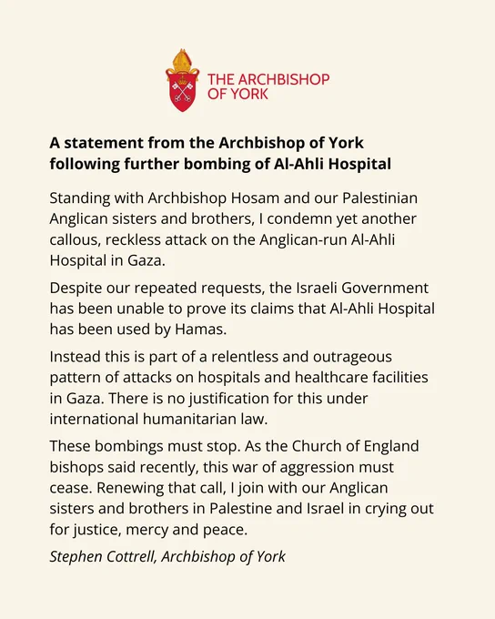 Standing with Archbishop Hosam and our Palestinian Anglican sisters and brothers, I condemn yet another callous, reckless attack on the Anglican-run Al-Ahli Hospital in Gaza.

Despite our repeated requests, the Israeli Government has been unable to prove its claims that Al-Ahli Hospital has been used by Hamas.

Instead this is part of a relentless and outrageous pattern of attacks on hospitals and healthcare facilities in Gaza. There is no justification for this under international humanitarian law.

These bombings must stop. As the Church of England bishops said recently, this war of aggression must cease. Renewing that call, I join with our Anglican sisters and brothers in Palestine and Israel in crying out for justice, mercy and peace.

Stephen Cottrell
Archbishop of York