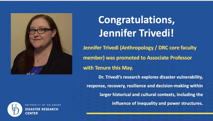 Headshot of Jennifer Trivedi with text that reads "Congratulations, Jennifer Trivedi! Jennifer Trivedi (Anthropology/DRC core faculty member) was promoted to Associate Professor with Tenure this May. Dr. Trivedi's research explores disaster vulnerability, response, recovery, resilience and decision-making within larger historical and cultural contexts, including the influence of inequality and power structures."