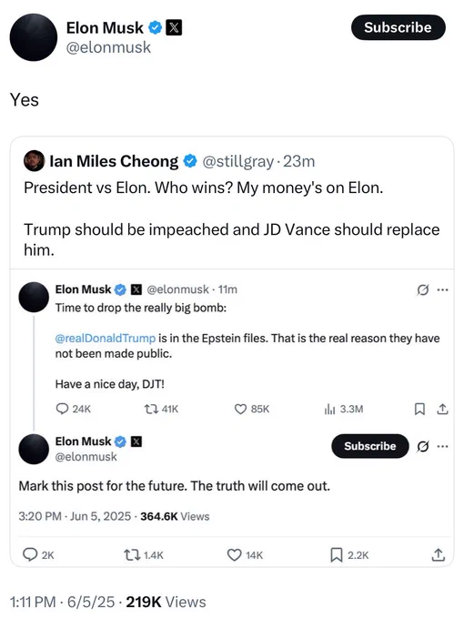 Elon Musk &| @elonmusk
Subscribe
Yes
® lan Miles Cheong @@stillgray•23m
President vs Elon. Who wins? My money's on Elon.
Trump should be impeached and JD Vance should replace him.
Elon Musk &
@elonmusk • 11m
Time to drop the really big bomb:
g ...
@realDonald Trump is in the Epstein files. That is the real reason they have not been made public.
Have a nice day, DJT!
• 24K
t7 41K
• 85K
ili 3.3M
贝工
Elon Musk& X @elonmusk
Subscribe
Mark this post for the future. The truth will come out.
3:20 PM • Jun 5, 2025 • 364.6K Views
Q2к
t7 1.4K
© 14K