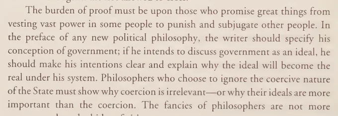 “The burden of proof must be upon those who promise great things from vesting vast power in some people to punish and subjugate other people. In the preface of any new political philosophy, the writer should specify his conception of government; if he intends to discuss government as an ideal, he should make his intentions clear and explain why the ideal will become the real under his system. Philosophers who choose to ignore the coercive nature of the State must show why coercion is irrelevant—or why their ideals are more important than the coercion.”

- James Bovard, 1999, Freedom In Chains, Chapter 9: Taking Coercion Seriously, p. 262