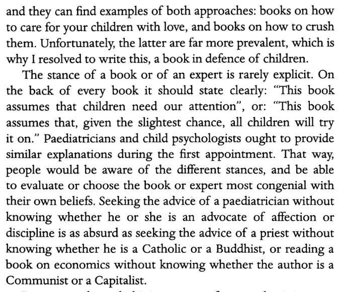 “The habitual consumers of parenting manuals... can find examples of both approaches: books on how to care for your children with love, and books on how to crush them. Unfortunately, the latter are far more prevalent, which is why I resolved to write this, a book in defence of children.

The stance of a book or of an expert is rarely explicit. On the back of every book it should state clearly: ‘This book assumes that children need our attention’, or: ‘This book assumes that, given the slightest chance, all children will try it on.’ ... That way, people would be aware of the different stances, and be able to evaluate or choose the book... most congenial with their own beliefs. Seeking the advice of a paediatrician without knowing whether he or she is an advocate of affection or discipline is as absurd as... reading a book on economics without knowing whether the author is a Communist or a Capitalist.”

- Carlos González, 2020, Kiss Me, Chapter 1, p. 2
