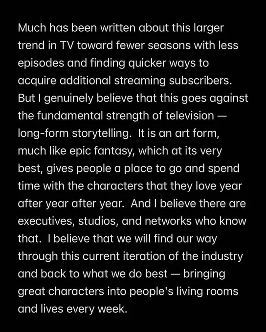 Much has been written about this larger trend in TV toward fewer seasons with less episodes and finding quicker ways to acquire additional streaming subscribers.

But I genuinely believe that this goes against the fundamental strength of television long-form storytelling. It is an art form, much like epic fantasy, which at its very best, gives people a place to go and spend time with the characters that they love year after year after year. And I believe there are executives, studios, and networks who know that. I believe that we will find our way through this current iteration of the industry and back to what we do best - bringing great characters into people's living rooms and lives every week.