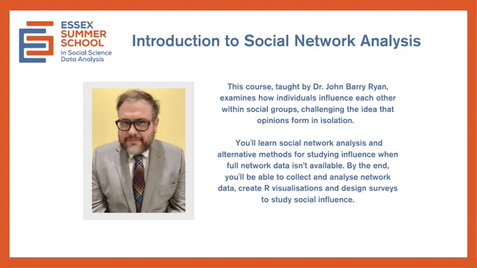 Promotional flyer for the Essex Summer School course Introduction to Social Network Analysis, taught by Dr John Barry Ryan. The flyer explains that the course covers how individuals influence each other in social groups, using social network analysis and methods for cases where full network data isn’t available. It also includes collecting and analysing network data, creating R visualisations, and designing surveys. Includes a photo of Dr Ryan and the Essex Summer School logo.