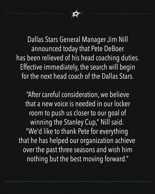 Dallas Stars General Manager Jim Nill announced today that Pete DeBoer has been relieved of his head coaching duties. Effective immediately, the search will begin for the next head coach of the Dallas Stars.
 
“After careful consideration, we believe that a new voice is needed in our locker room to push us closer to our goal of winning the Stanley Cup,” Nill said. “We’d like to thank Pete for everything that he has helped our organization achieve over the past three seasons and wish him nothing but the best moving forward.”