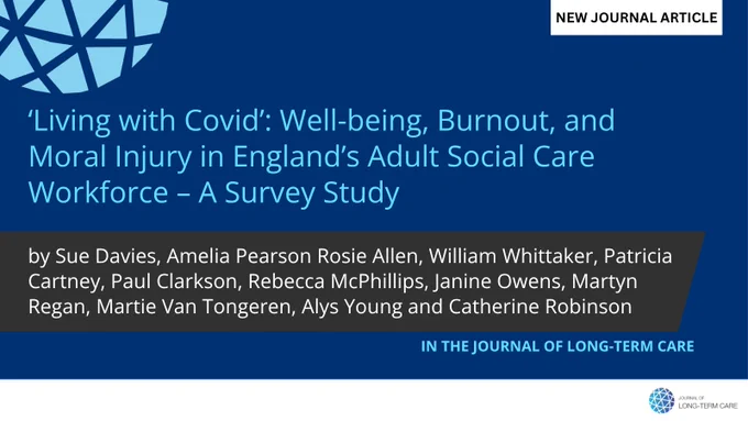 NEW JOURNAL ARTICLE
‘Living with Covid’: Well-being, Burnout, and Moral Injury in England’s Adult Social Care Workforce – A Survey Study
by Sue Davies, Amelia Pearson Rosie Allen, William Whittaker, Patricia Cartney, Paul Clarkson, Rebecca McPhillips, Janine Owens, Martyn Regan, Martie Van Tongeren, Alys Young and Catherine Robinson
