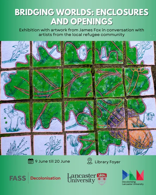 green background with painting made by James Fox, text from top to bottom as follows:
BRIDGING WORLDS: ENCLOSURES
AND OPENINGS
Exhibition with artwork from James Fox in conversation with artists from the local refugee community
9 June till 20 June
Library Foyer
FASS
Decolonisation
Lancaster University
Decolonising
Lancaster University
