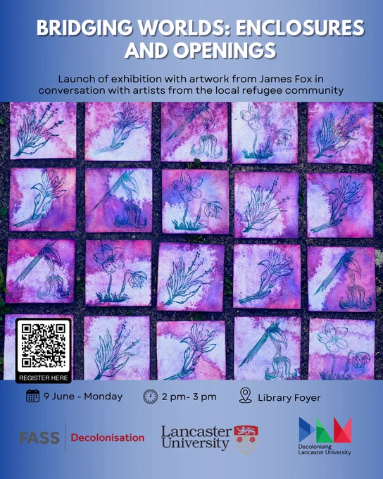 slide one, blue background with a piece of art from James Fox, text from top to bottom as follows:
BRIDGING WORLDS: ENCLOSURES
AND OPENINGS
Launch of exhibition with artwork from James Fox in conversation with artists from the local refugee community
REGISTER HERE
9 June - Monday
2 pm - 3 pm
OX
Library Foyer
FASS
Decolonisation
Lancaster University
Decolonising
Lancaster University