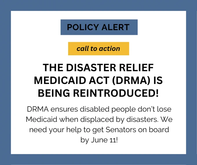 Slide 1: Graphic with a blue border and white center reads: “Policy Alert – Call to Action – The Disaster Relief Medicaid Act (DRMA) is being reintroduced! DRMA ensures disabled people don’t lose Medicaid when displaced by disasters. We need your help to get Senators on board by June 11!”