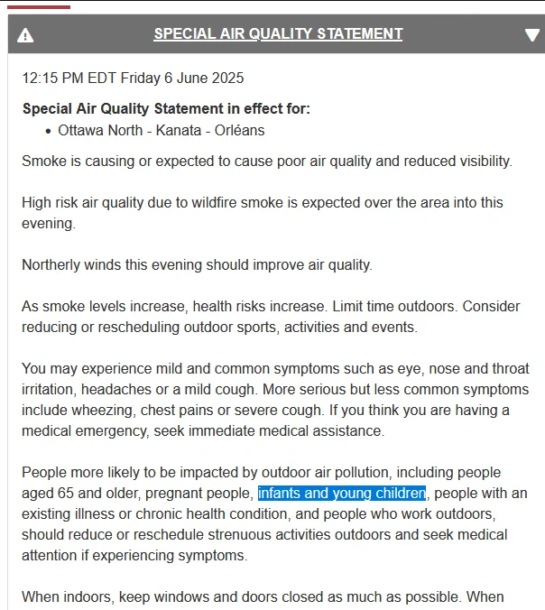 12:15 PM EDT Friday 6 June 2025
Special Air Quality Statement in effect for:

    Ottawa North - Kanata - Orléans

Smoke is causing or expected to cause poor air quality and reduced visibility.

High risk air quality due to wildfire smoke is expected over the area into this evening.

Northerly winds this evening should improve air quality.

As smoke levels increase, health risks increase. Limit time outdoors. Consider reducing or rescheduling outdoor sports, activities and events.

You may experience mild and common symptoms such as eye, nose and throat irritation, headaches or a mild cough. More serious but less common symptoms include wheezing, chest pains or severe cough. If you think you are having a medical emergency, seek immediate medical assistance.

People more likely to be impacted by outdoor air pollution, including people aged 65 and older, pregnant people, infants and young children, people with an existing illness or chronic health condition, and people who work outdoors,