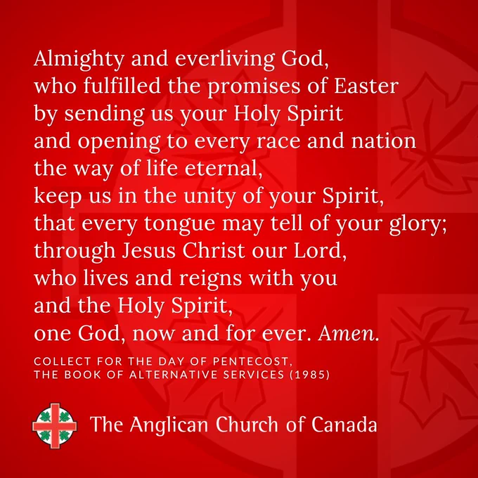 Almighty and everliving God, who fulfilled the promises of Easter by sending us your Holy Spirit and opening to every race and nation the way of life eternal, keep us in the unity of your Spirit, that every tongue may tell of your glory; through Jesus Christ our Lord, who lives and reigns with you and the Holy Spirit, one God, now and for ever. Amen. Collect for the Day of Pentecost, THE BOOK OF ALTERNATIVE SERVICES (1985)
