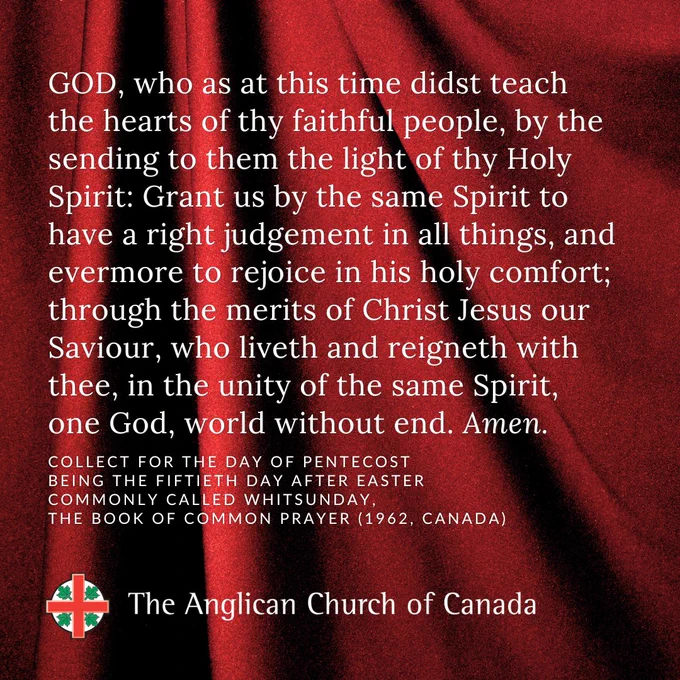 GOD, who as at this time didst teach the hearts of thy faithful people, by the sending to them the light of thy Holy Spirit: Grant us by the same Spirit to have a right judgement in all things, and evermore to rejoice in his holy comfort; through the merits of Christ Jesus our Saviour, who liveth and reigneth with thee, in the unity of the same Spirit, one God, world without end. Amen. Collect for the Day of Pentecost being the Fiftieth day after easter commonly called whitsunday, The Book of Common Prayer (1962, Canada). 