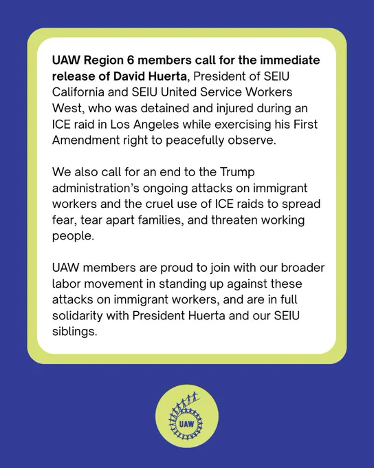 UAW Region 6 members call for the immediate release of David Huerta, President of SEIU California and SEIU United Service Workers West, who was detained and injured during an ICE raid in Los Angeles while exercising his First Amendment right to peacefully observe. 

We also call for an end to the Trump administration’s ongoing attacks on immigrant workers and the cruel use of ICE raids to spread fear, tear apart families, and threaten working people. 

UAW members are proud to join with our broader labor movement in standing up against these attacks on immigrant workers, and are in full solidarity with President Huerta and our SEIU siblings. 