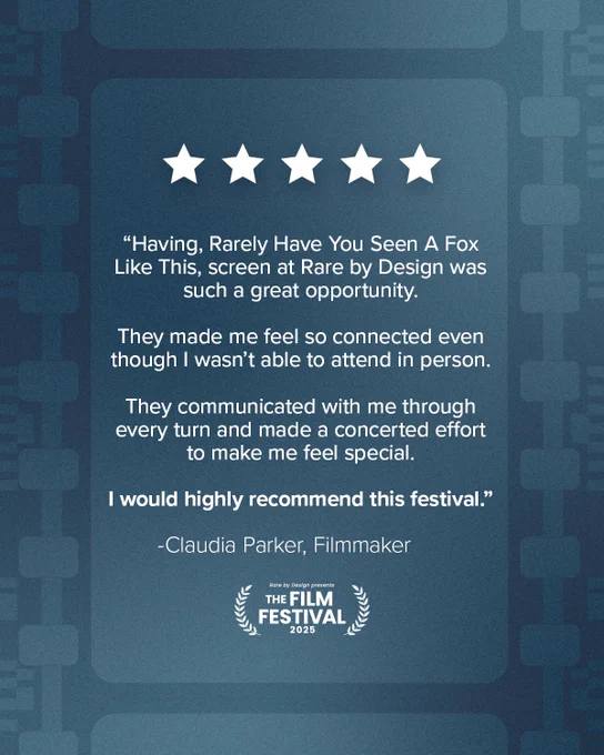 Dark teal background with 5 white stars. Text says 'Having, Rarely Have You Seen A Fox Like This, screen at Rare by Design was such a great opportunity.
They made me feel so connected even though I wasn't able to attend in person.
They communicated with me through every turn and made a concerted effort to make me feel special.
I would highly recommend this festival."
-Claudia Parker, Filmmaker.’ A laurel with text that says ‘Rare by Design presents THE FILM FESTIVAL 2025.’
