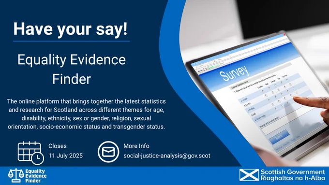 Have your say!

Equality Evidence Finder
The online platform that brings together the latest statistics and research for Scotland across different themes for age, disability, ethnicity, sex or gender, religion, sexual orientation, socio-economic status and transgender status

Closes: 11 July 2025
More Info: social-justice-analysis@gov.scot

Scottish Government