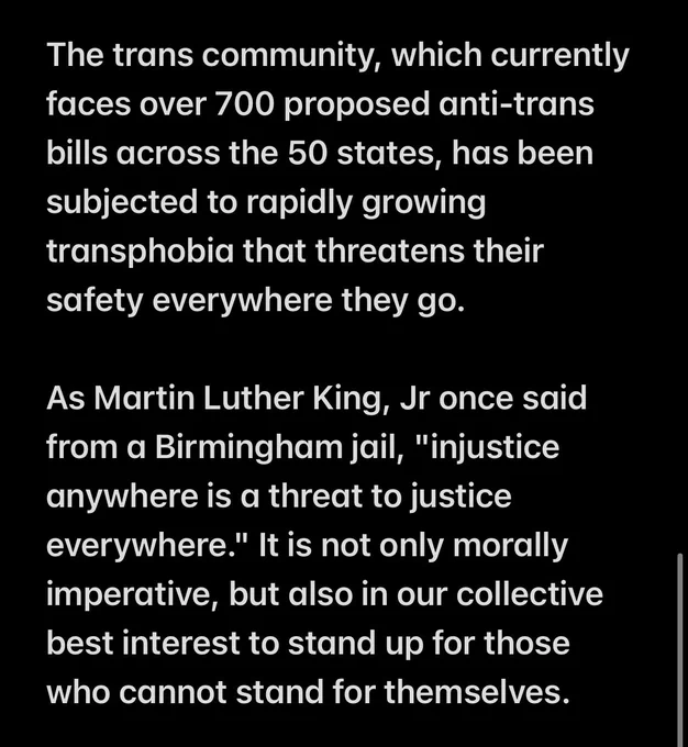 The trans community, which currently faces over 700 proposed anti-trans bills across the 50 states, has been subjected to rapidly growing transphobia that threatens their safety everywhere they go.

As Martin Luther King, Jr once said from a Birmingham jail, "injustice anywhere is a threat to justice everywhere." It is not only morally imperative, but also in our collective best interest to stand up for those who cannot stand for themselves.
