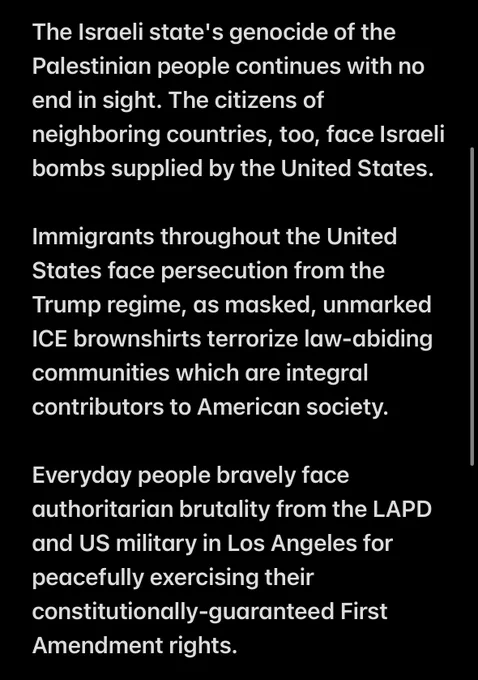 The Israeli state's genocide of the Palestinian people continues with no end in sight. The citizens of neighboring countries, too, face Israeli bombs supplied by the United States.

Immigrants throughout the United States face persecution from the Trump regime, as masked, unmarked ICE brownshirts terrorize law-abiding communities which are integral contributors to American society.

Everyday people bravely face authoritarian brutality from the LAPD and US military in Los Angeles for peacefully exercising their constitutionally-guaranteed First Amendment rights.