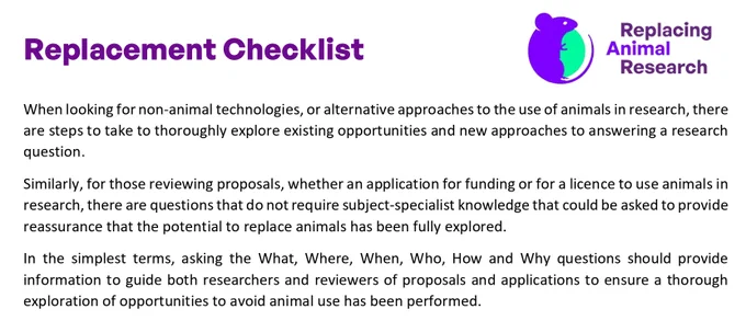 Screenshot from page 1 of Replacing Animal Research’s Replacement Checklist. The text reads: "When looking for non-animal technologies, or alternative approaches to the use of animals in research, there are steps to take to thoroughly explore existing opportunities and new approaches to answering a research question. Similarly, for those reviewing proposals, whether an application for funding or for a licence to use animals in research, there are questions that do not require subject-specialist knowledge that could be asked to provide reassurance that the potential to replace animals has been fully explored. In the simplest terms, asking the What, Where, When, Who, How and Why questions should provide information to guide both researchers and reviewers of proposals and applications to ensure a thorough exploration of opportunities to avoid animal use has been performed."
