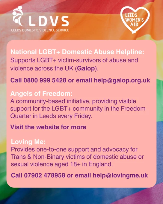 National LGBT  Domestic Abuse Helpline: 
Supports LGBT  victim-survivors of abuse and violence across the UK (Galop).
Call 0800 999 5428 or email help@galop.org.uk
Angels of Freedom: 
A community-based initiative, providing visible support for the LGBT  community in the Freedom Quarter in Leeds every Friday.
Visit the website for more 
Loving Me: 
Provides one-to-one support and advocacy for Trans & Non-Binary victims of domestic abuse or sexual violence aged 18  in England.
Call 07902 478958 or email help@lovingme.uk