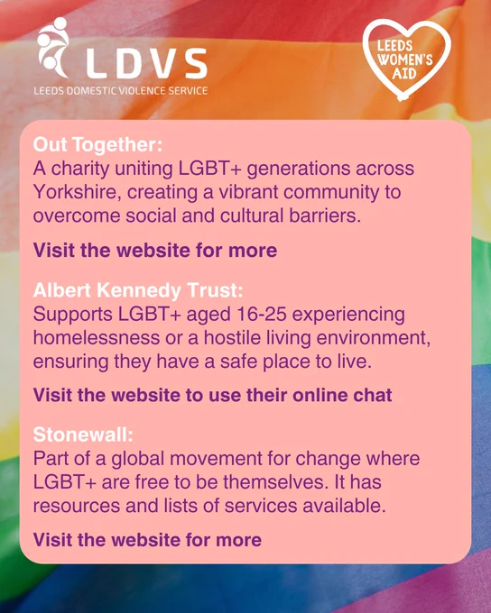 Out Together:
A charity uniting LGBT  generations across Yorkshire, creating a vibrant community to overcome social and cultural barriers.
Visit the website for more
Albert Kennedy Trust:
Supports LGBT  aged 16-25 experiencing homelessness or a hostile living environment, ensuring they have a safe place to live.
Visit the website to use their online chat
Stonewall:
Part of a global movement for change where LGBT  are free to be themselves. It has resources and lists of services available.
Visit the website for more