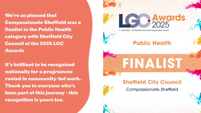 A celebratory graphic announcing Compassionate Sheffield and Sheffield City Council as finalists in the Public Health category at the 2025 LGC Awards. The left side has a coral background with bold white text stating: "We're so pleased that Compassionate Sheffield was a finalist in the Public Health category with Sheffield City Council at the 2025 LGC Awards. It’s brilliant to be recognised nationally for a programme rooted in community-led work. Thank you to everyone who’s been part of this journey – this recognition is yours too." The right side shows the LGC Awards 2025 logo with colorful paint splashes and text reading "Public Health FINALIST Sheffield City Council Compassionate Sheffield." The awards ceremony is dated 11 June 2025 at the JW Marriott Grosvenor House Hotel, London.









