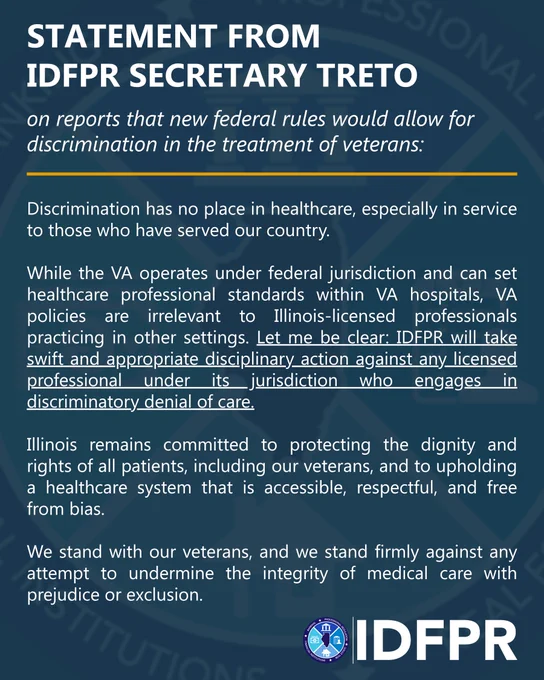 IDFPR Secretary Mario Treto, Jr. released this statement in response to reports that new federal rules would allow for discrimination in the treatment of veterans:

Discrimination has no place in healthcare, especially in service to those who have served our country. 

While the VA operates under federal jurisdiction and can set healthcare professional standards within VA hospitals, VA policies are irrelevant to Illinois-licensed professionals practicing in other settings. Let me be clear: IDFPR will take swift and appropriate disciplinary action against any licensed professional under its jurisdiction who engages in discriminatory denial of care.

Illinois remains committed to protecting the dignity and rights of all patients, including our veterans, and to upholding a healthcare system that is accessible, respectful, and free from bias.

We stand with our veterans, and we stand firmly against any attempt to undermine the integrity of medical care with prejudice or exclusion.